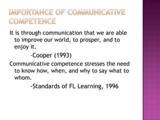 It is through communication that we are able
to improve our world, to prosper, and to
enjoy it.
-Cooper (1993)
Communicative competence stresses the need
to know how, when, and why to say what to
whom.
-Standards of FL Learning, 1996
 