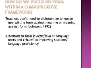 Teachers don’t need to dichotomize language
use– pitting form against meaning or meaning
against form (Johnson, 1992)
Attention to form is beneficial to language
users and critical to improving students’
language proficiency
 