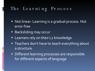 The Learning Process Not linear: Learning is a gradual process. Not error-free Backsliding may occur Learners rely on their L1 knowledge Teachers don’t have to teach everything about a structure Different learning processes are responsible for different aspects of language 