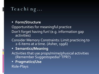 Teaching… Form/Structure Opportunities for meaningful practice Don’t forget having fun! (e.g. information gap activities) Consider Memory Constraints: Limit practicing to 2-6 items at a time. (Asher, 1996) Semantics/Meaning Activities that use props/mime/physical activities (Remember Suggestopedia? TPR?) Pragmatics/Use Role-Plays 