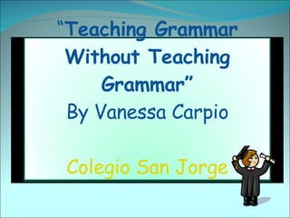 “ Teaching Grammar Without Teaching Grammar” By Vanessa Carpio Colegio San Jorge 