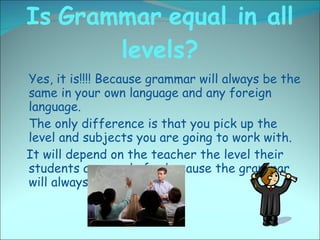 Is   Grammar   equal in all levels? <ul><li>Yes, it is!!!! Because grammar will always be the same in your own language an...
