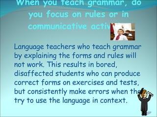 When you teach grammar, do you focus on rules or in communicative activities <ul><li>Language teachers who teach grammar b...