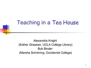 Teaching in a  Tea House Alexandria Knight  (Esther Grassian, UCLA College Library) Buk Binder  (Marsha Schnirring, Occidental College) 