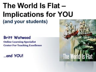 The World Is Flat – Implications for YOU (and your students) Britt Watwood Online Learning Specialist Center For Teaching Excellence …and YOU! 