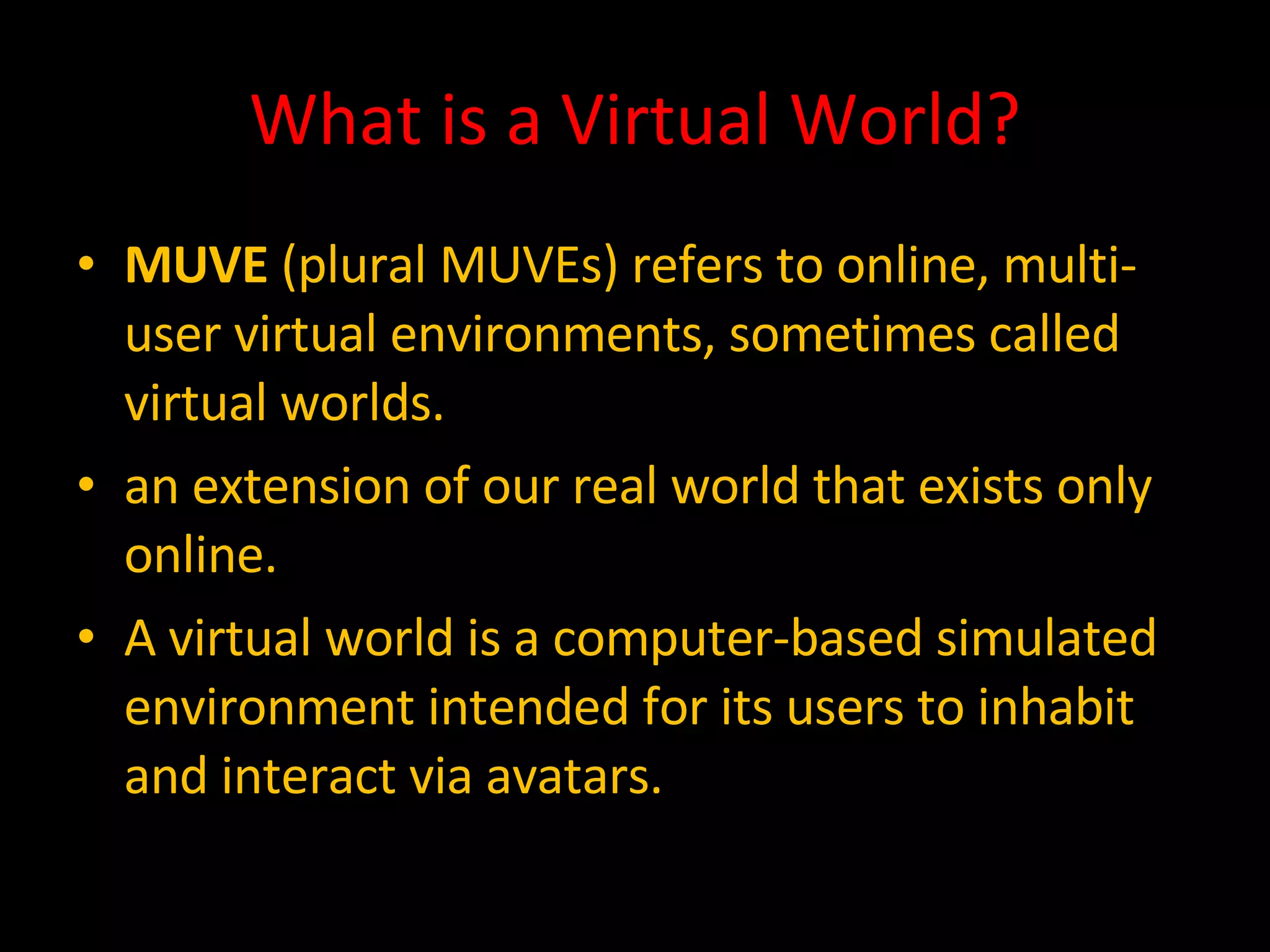 What is a Virtual World? MUVE  (plural MUVEs) refers to online, multi-user virtual environments, sometimes called virtual worlds. an extension of our real world that exists only online. A virtual world is a computer-based simulated environment intended for its users to inhabit and interact via avatars. 