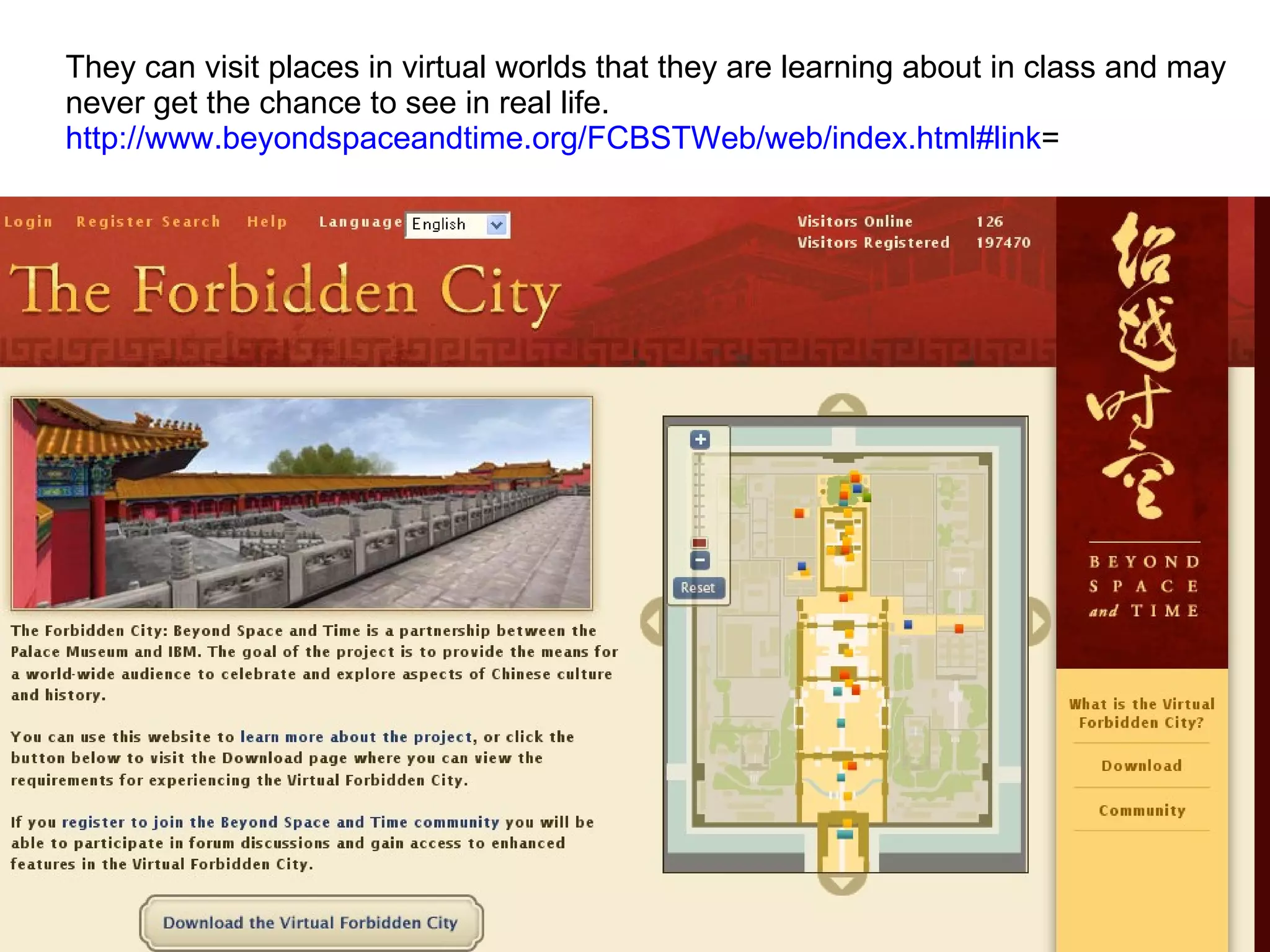 They can visit places in virtual worlds that they are learning about in class and may  never get the chance to see in real life. http://www.beyondspaceandtime.org/FCBSTWeb/web/index.html#link =  