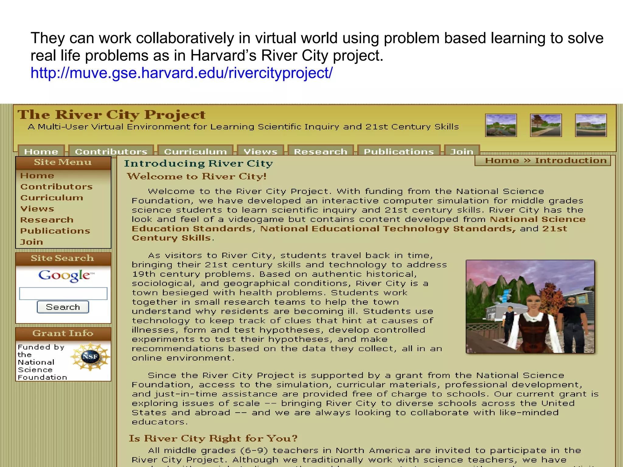 They can work collaboratively in virtual world using problem based learning to solve  real life problems as in Harvard’s River City project. http://muve.gse.harvard.edu/rivercityproject/   