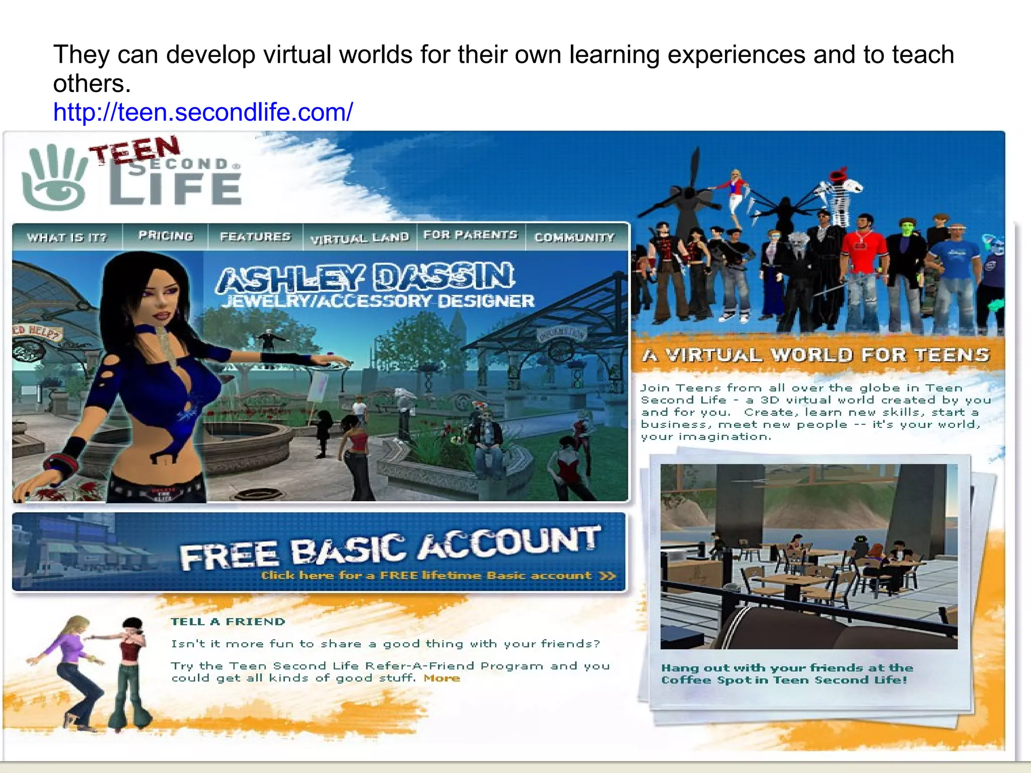 They can develop virtual worlds for their own learning experiences and to teach others. http://teen.secondlife.com/   