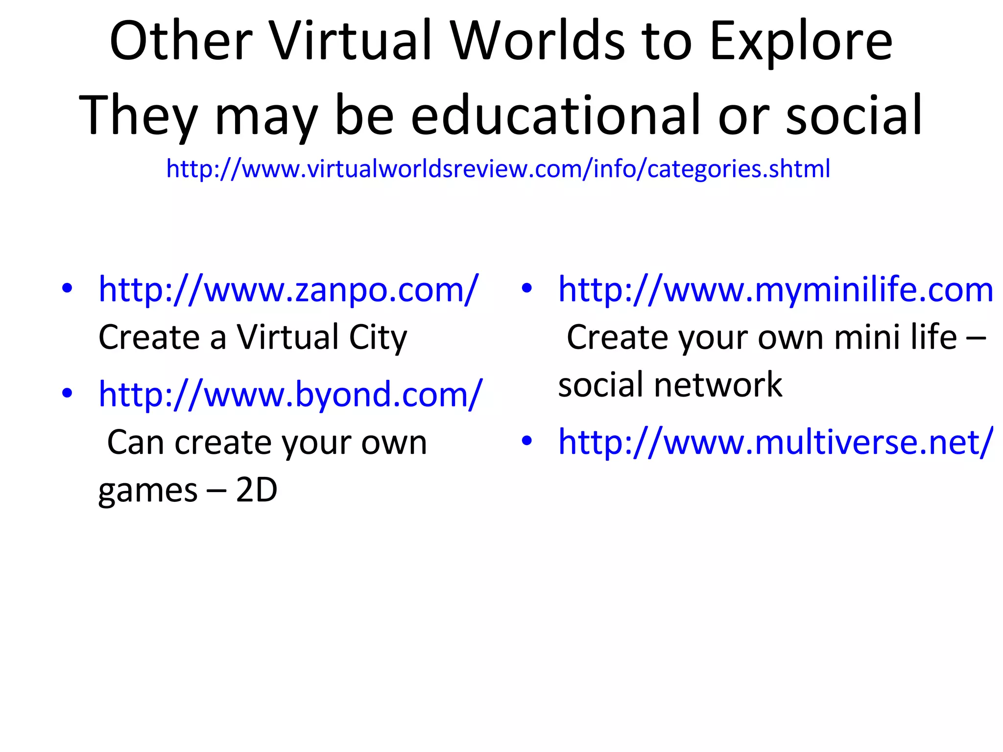 Other Virtual Worlds to Explore They may be educational or social http://www.virtualworldsreview.com/info/categories.shtml   http://www.zanpo.com/  Create a Virtual City http://www.byond.com/games/  Can create your own games – 2D http://www.myminilife.com/  Create your own mini life – social network http://www.multiverse.net/index.html 