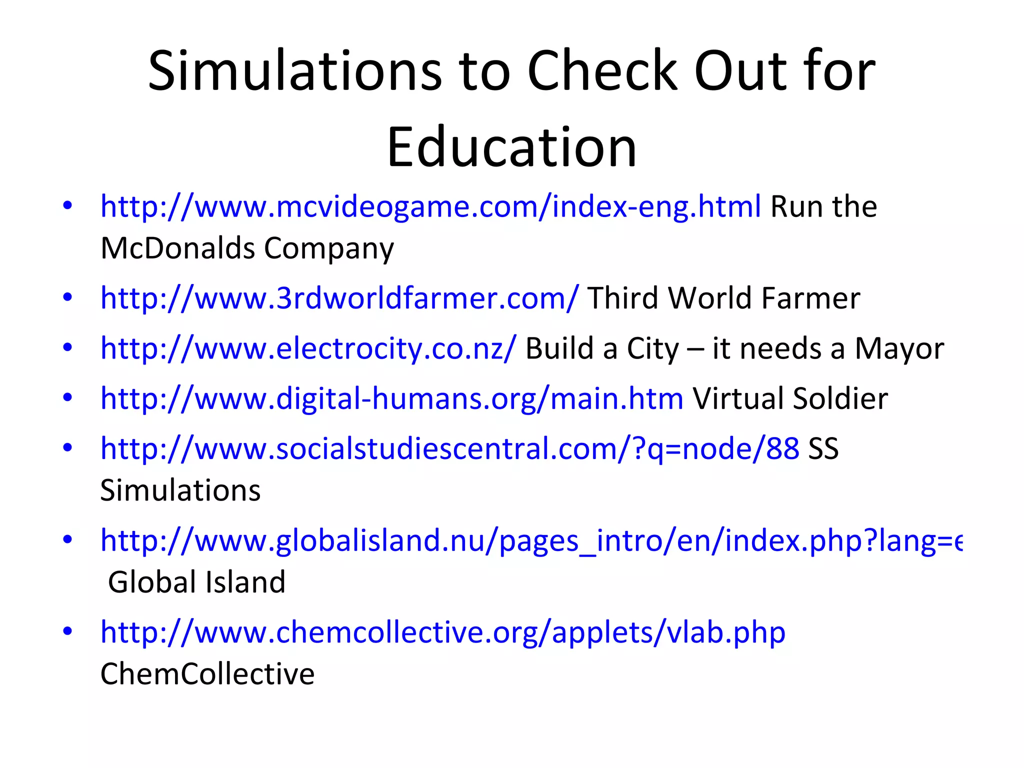 Simulations to Check Out for Education http://www.mcvideogame.com/index-eng.html  Run the McDonalds Company http://www.3rdworldfarmer.com/  Third World Farmer http://www.electrocity.co.nz/  Build a City – it needs a Mayor http://www.digital-humans.org/main.htm  Virtual Soldier http://www.socialstudiescentral.com/?q=node/88  SS Simulations http://www.globalisland.nu/pages_intro/en/index.php?lang=en  Global Island http://www.chemcollective.org/applets/vlab.php  ChemCollective 