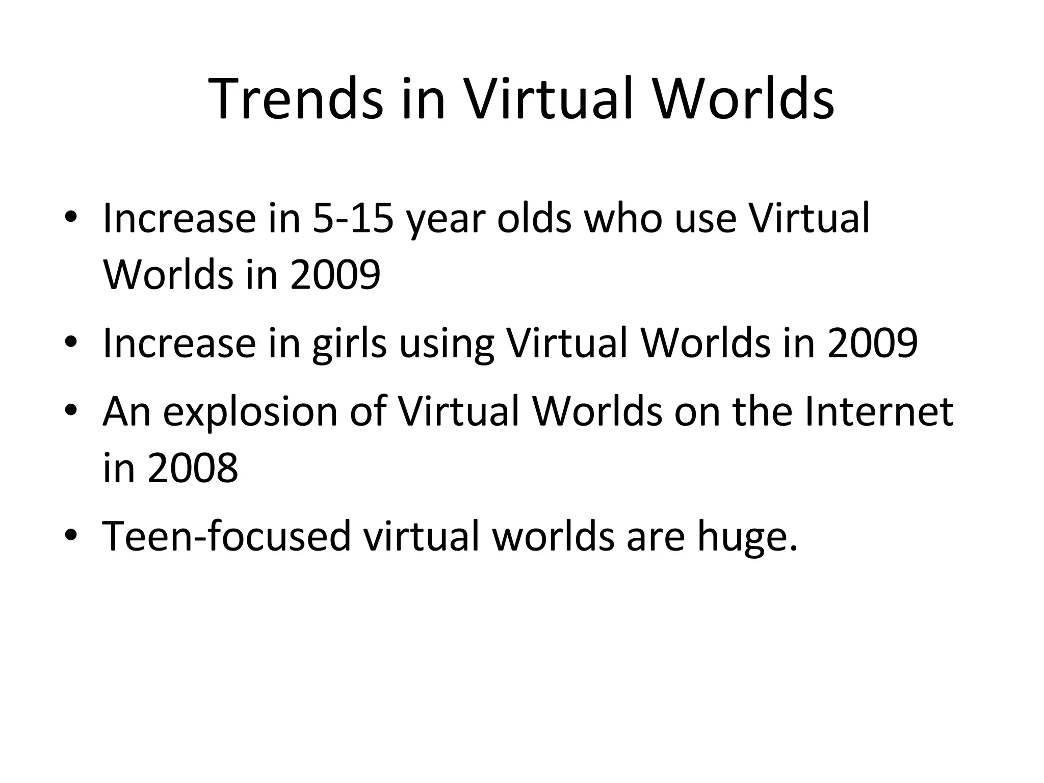 Trends in Virtual Worlds Increase in 5-15 year olds who use Virtual Worlds in 2009 Increase in girls using Virtual Worlds in 2009 An explosion of Virtual Worlds on the Internet in 2008 Teen-focused virtual worlds are huge. 