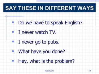 Do we have to speak English?  I never watch TV. I never go to pubs. What have you done? Hey, what is the problem?   SAY THESE IN DIFFERENT WAYS 