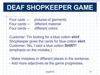 Four cads  --  pictures of garments Four cards --  different material Four cards --  different colors Customer: 'I'm looking for a blue cotton  shirt '.  Shopkeeper gives the cards for blue cotton  skirt . Customer: 'No, I said a blue cotton  SHIRT !‘ (emphasis on the mistake.) Make mistakes in different places in the sentence. Add more adjectives as the game progresses.   DEAF SHOPKEEPER GAME 