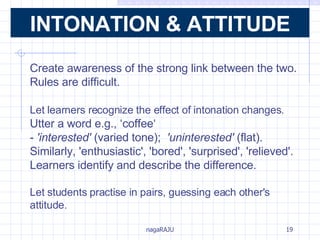 Create awareness of the strong link between the two. Rules are difficult. Let learners recognize the effect of intonation changes.   Utter a word e.g., ‘coffee‘ -  'interested'  (varied tone);  'uninterested'  (flat).  Similarly, 'enthusiastic', 'bored', 'surprised', 'relieved'. Learners identify and describe the difference. Let students practise in pairs, guessing each other's attitude.  INTONATION & ATTITUDE 