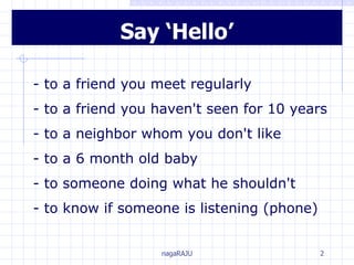 Say ‘Hello’ - to a friend you meet regularly - to a friend you haven't seen for 10 years - to a neighbor whom you don't like - to a 6 month old baby - to someone doing what he shouldn't - to know if someone is listening (phone) 