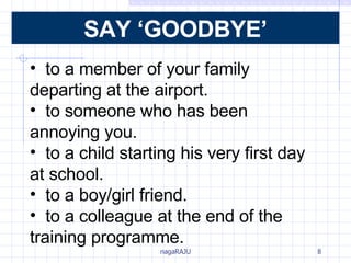 Say ‘Goodbye’ to a member of your family  departing at the airport. to someone who has been  annoying you. to a child starting his very first day  at school. to a boy/girl friend. to a colleague at the end of the  training programme. SAY ‘GOODBYE’ 