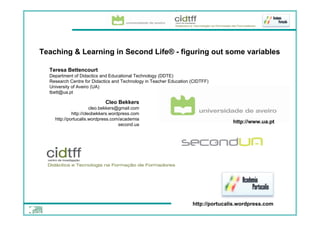 Teaching & Learning in Second Life® - figuring out some variables

  Teresa Bettencourt
  Department of Didactics and Educational Technology (DDTE)
  Research Centre for Didactics and Technology in Teacher Education (CIDTFF)
  University of Aveiro (UA)
  tbett@ua.pt

                              Cleo Bekkers
                         cleo.bekkers@gmail.com
               http://cleobekkers.wordpress.com
      http://portucalis.wordpress.com/academia
                                                                                   http://www.ua.pt
                                      second.ua




                                                                    http://portucalis.wordpress.com
 Cleo Bekkers
 