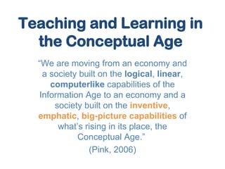 Teaching and Learning in the Conceptual Age “ We are moving from an economy and a society built on the  logical ,  linear ,  computerlike  capabilities of the Information Age to an economy and a society built on the  inventive ,  emphatic ,  big-picture capabilities  of what’s rising in its place, the Conceptual Age.”  (Pink, 2006) 