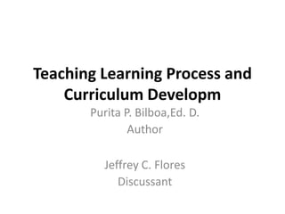 Teaching Learning Process and
Curriculum Developm
Jeffrey C. Flores
Discussant
Purita P. Bilboa,Ed. D.
Author
 
