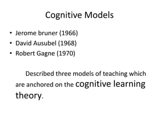 Cognitive Models
• Jerome bruner (1966)
• David Ausubel (1968)
• Robert Gagne (1970)
Described three models of teaching which
are anchored on the cognitive learning
theory.
 