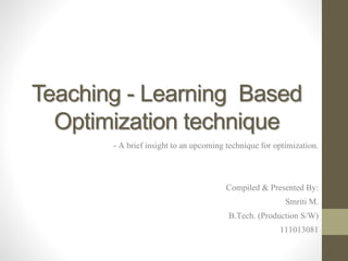 Teaching - Learning Based
Optimization technique
- A brief insight to an upcoming technique for optimization.
Compiled & Presented By:
Smriti M.
B.Tech. (Production S/W)
111013081
 