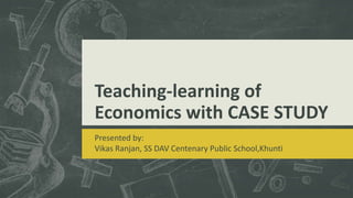 Teaching-learning of
Economics with CASE STUDY
Presented by:
Vikas Ranjan, SS DAV Centenary Public School,Khunti
 