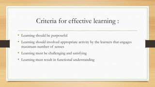 Criteria for effective learning :
• Learning should be purposeful
• Learning should involved appropriate activity by the learners that engages
maximum number of senses
• Learning must be challenging and satisfying
• Learning must result in functional understanding
 