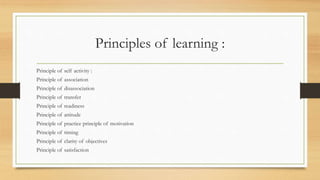 Principles of learning :
Principle of self activity :
Principle of association
Principle of disassociation
Principle of transfer
Principle of readiness
Principle of attitude
Principle of practice principle of motivation
Principle of timing
Principle of clarity of objectives
Principle of satisfaction
 