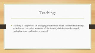 Teaching:
• Teaching is the process of arranging situations in which the important things
to be learned are called attention of the learner, their interest developed,
desired aroused, and action promoted.
 