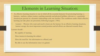 Elements in Learning Situation:
• An effective learning situation is one in which all the essential elements for promoting learning i.e.
learners, teachers, subject matter, teaching materials and physical facilities, relevant to a particular
situation,are present in a dynamic relationships with one another. The conditions under which effective
learning can take place are presented, following Leagans ( 1961).
1. Learner : Persons who want and need to learn are the learner. In an effective learning situations,
learner occupy the most important central position and all efforts are directed towards them.
Learner should :
Be capable of learning
Have interest in learning the subject
Have the need for the information to offered, and
Be able to use the information once it is gained.
 