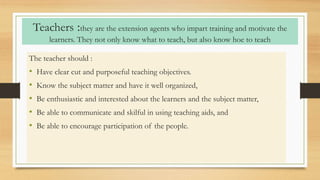 Teachers :they are the extension agents who impart training and motivate the
learners. They not only know what to teach, but also know hoe to teach
The teacher should :
• Have clear cut and purposeful teaching objectives.
• Know the subject matter and have it well organized,
• Be enthusiastic and interested about the learners and the subject matter,
• Be able to communicate and skilful in using teaching aids, and
• Be able to encourage participation of the people.
 