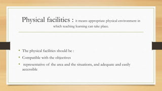 Physical facilities : it means appropriate physical environment in
which teaching learning can take place.
• The physical facilities should be :
• Compatible with the objectives
• representative of the area and the situations, and adequate and easily
accessible
 