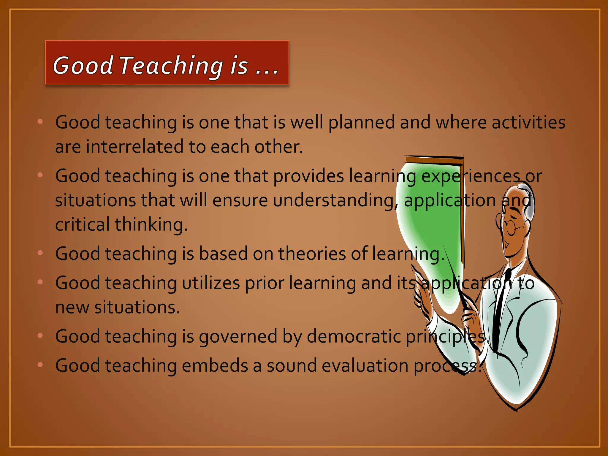 • Good teaching is one that is well planned and where activities 
are interrelated to each other. 
• Good teaching is one that provides learning experiences or 
situations that will ensure understanding, application and 
critical thinking. 
• Good teaching is based on theories of learning. 
• Good teaching utilizes prior learning and its application to 
new situations. 
• Good teaching is governed by democratic principles. 
• Good teaching embeds a sound evaluation process. 
 