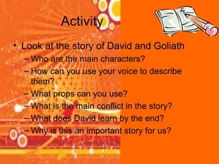 Activity Look at the story of David and Goliath Who are the main characters? How can you use your voice to describe them? What props can you use? What is the main conflict in the story? What does David learn by the end? Why is this an important story for us? 