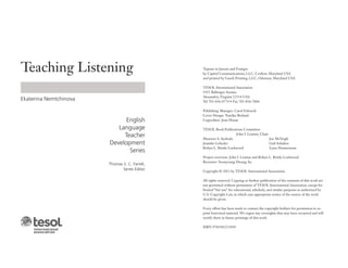 Teaching Listening
Ekaterina Nemtchinova
English
Language
Teacher
Development
Series
Thomas S. C. Farrell,
Series Editor
Typeset in Janson and Frutiger
by Capitol Communications, LLC, Crofton, Maryland USA
and printed by Gasch Printing, LLC, Odenton, Maryland USA
TESOL International Association
1925 Ballenger Avenue
Alexandria, Virginia 22314 USA
Tel 703-836-0774 • Fax 703-836-7864
Publishing Manager: Carol Edwards
Cover Design: Tomiko Breland
Copyeditor: Jean House
TESOL Book Publications Committee
John I. Liontas, Chair
Maureen S. Andrade
Jennifer Lebedev
Robyn L. Brinks Lockwood
Joe McVeigh
Gail Schafers
Lynn Zimmerman
Project overview: John I. Liontas and Robyn L. Brinks Lockwood
Reviewer: Soonyoung Hwang An
Copyright © 2013 by TESOL International Association
All rights reserved. Copying or further publication of the contents of this work are
not permitted without permission of TESOL International Association, except for
limited “fair use” for educational, scholarly, and similar purposes as authorized by
U.S. Copyright Law, in which case appropriate notice of the source of the work
should be given.
Every effort has been made to contact the copyright holders for permission to re-
print borrowed material. We regret any oversights that may have occurred and will
rectify them in future printings of this work.
ISBN 9781942223030
 