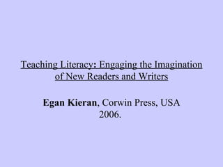 Teaching Literacy :  Engaging the Imagination of New Readers and Writers Egan Kieran , Corwin Press, USA 2006.   