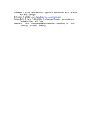 Nehmzow, U. (2003). Mobile robotics : a practical introduction (2nd ed.). London ;
       New York: Springer.
Solorzano, J. (2002). LeJos. from http://lejos.sourceforge.net/
Sutton, R. S., & Barto, A. G. (1998). Reinforcement learning : an introduction.
       Cambridge, Mass.: MIT Press.
Watkins, C. (1989). Learning from Delayed Rewards. Unpublished PhD Thesis,
       Cambridge University, Cambridge.
 