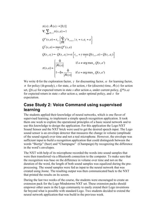 (s) : A (s)        [0,1]
                  s     A (s)
                                ( s, a ) = 1

                                             k
                Q ( s, a ) =                     t + k +1   | st = s, at = a
                                     k =0

                Q* ( s, a ) = max Q ( s, a )

                Q( st , at )     Q( st , at ) +             rt +1 + max Q( st +1 , a ) Q( st , at )
                                                                      a

                                 ò
                                                             if a   arg max a ' Q( s, a ')
                                A (s)
                  ( s, a ) =
                                             ò
                                1 ò+                         if a = arg max a ' Q( s, a ')
                                            A (s)
We write ò for the exploration factor, for discounting factor, for learning factor,
   for policy ( ò-greedy), s for state, a for action, t for (discrete) time, A ( s ) for action
set, Q(s,a) for expected return in state s after action a, under current policy, Q*(s,a)
for expected return in state s after action a, under optimal policy, and for
expectation.

Case Study 2: Voice Command using supervised
learning
The students applied their knowledge of neural networks, which is one flavor of
supervised learning, to implement a simple speech recognition application. It took
them one week to explore the operational principles of a basic neural network and to
use this knowledge to design the application. For this application the Lego NXT
Sound Sensor and the NXT brick were used to get the desired speech input. The Lego
sound sensor is an envelope detector that measures the change in volume (amplitude
of the sound signal) over time and not a real microphone. However, the envelope was
sufficient input to build a recognition application that could distinguish between the
words “Biertje” (beer) and “Champagne” (Champaign) by recognizing the difference
in the word’s envelopes.
The NXT with help of its microphone recorded the words into sound samples that
were then transferred via a Bluetooth connection to the computer. To make sure that
the recognition was base on the difference in volume over time and not on the
duration of the word, the length of both sound samples was equalized during the pre-
processing. The sound samples were fed as input to the neural network that was
created using Joone. The resulting output was then communicated back to the NXT
that printed the results on its screen.
During the last two weeks of the course, the students were encouraged to create an
extension pack for the Lego Mindstorms NXT set. These extension packs should
empower other users in the Lego community to easily extend their Lego inventions
far beyond what is possible with standard Lego. Two students decided to extend the
neural network application that was build in the previous week.
 