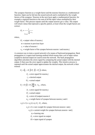 The synapses function as a weight factor and the neurons function as a mathematical
function. Input can be fed into the neural network and is multiplied by the weight
factors of the synapses. Neurons in the next layer apply a mathematical function, for
example a sigmoid function to the sum of all the input values multiplied by their
weight factor. This process repeats until the output neurons get a value. The output
will return values that represent a specific pattern, at least when the weight factors are
correct:
                            1
         Oj =               m
                                   xi wij
                 1+ e       i =1



where,
         O j = output value of neuron j
          m = neurons in previous layer
          xi = value of neuron i
         wij = weight factor of the synapse between neuron i and neuron j
A common way to train a neural network is by means of backward propagation. Back
propagation is a supervised learning method which means that a set of input values
coupled to desired output are used to train the network. The back propagation
algorithm calculates the errors signal by comparing the actual output with the desired
output. It then uses the error signal to update the weights. This iterative process is
repeated until the actual output approximates the desired output, the network is then
trained:

           j   = (t j O j ) O j ( O j ), where,
                                 1

                        j   = error signal for neuron j
                    t j = desired output
                   O j = actual output

           j   = Oj ( Oj )
                     1                          k   wkj , where,
                                            k


                        j    = error signal for neuron j
                    O j = actual output
                     k       = error of (output) neuron k
                   wkj = weight factor of synapse between neuron j and k

         wij (t + 1) = wij (t ) +                   j   Oi , where,

                   wij (t + 1) = new weight for synapse between neuron i and j
                            wij (t ) = current weight for synapse between neuron i and j
                                            = learning rate
                                       j    = error signal on output
                                    Oi = input signal of synapse
 