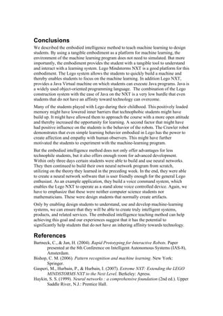 Conclusions
We described the embodied intelligence method to teach machine learning to design
students. By using a tangible embodiment as a platform for machine learning, the
environment of the machine learning program does not need to simulated. But more
importantly, the embodiment provides the student with a tangible tool to understand
and interact with a learning system. Lego Mindstorms NXT is a good platform for this
embodiment. The Lego system allows the students to quickly build a machine and
thereby enables students to focus on the machine learning. In addition Lego NXT,
provides a Java Virtual machine on which students can execute Java programs. Java is
a widely used object-oriented programming language. The combination of the Lego
construction system with the ease of Java on the NXT is a very low hurdle that even
students that do not have an affinity toward technology can overcome.
Many of the students played with Lego during their childhood. This positively loaded
memory might have lowered inner barriers that technophobic students might have
build up. It might have allowed them to approach the course with a more open attitude
and thereby increased the opportunity for learning. A second factor that might have
had positive influence on the students is the behavior of the robots. The Crawler robot
demonstrates that even simple learning behavior embodied in Lego has the power to
create affection and empathy with human observers. This might have further
motivated the students to experiment with the machine-learning program.
But the embodied intelligence method does not only offer advantages for less
technophile students, but it also offers enough room for advanced development.
Within only three days certain students were able to build and use neural networks.
They then continued to build their own neural network program from scratch,
utilizing on the theory they learned in the preceding week. In the end, they were able
to create a neural network software that is user friendly enough for the general Lego
enthusiast. As an example application, they build a voice command system, which
enables the Lego NXT to operate as a stand alone voice controlled device. Again, we
have to emphasize that these were neither computer science students nor
mathematicians. These were design students that normally create artifacts.
Only by enabling design students to understand, use and develop machine-learning
systems, we can ensure that they will be able to create truly intelligent systems,
products, and related services. The embodied intelligence teaching method can help
achieving this goal and our experiences suggest that it has the potential to
significantly help students that do not have an inhering affinity towards technology.

References
Bartneck, C., & Jun, H. (2004). Rapid Prototyping for Interactive Robots. Paper
       presented at the 8th Conference on Intelligent Autonomous Systems (IAS-8),
       Amsterdam.
Bishop, C. M. (2006). Pattern recognition and machine learning. New York:
       Springer.
Gasperi, M., Hurbain, P., & Hurbain, I. (2007). Extreme NXT: Extending the LEGO
       MINDSTORMS NXT to the Next Level. Berkeley: Apress.
Haykin, S. S. (1999). Neural networks : a comprehensive foundation (2nd ed.). Upper
       Saddle River, N.J.: Prentice Hall.
 