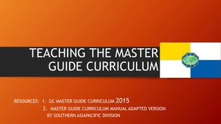 TEACHING THE MASTER
GUIDE CURRICULUM
RESOURCES: 1. GC MASTER GUIDE CURRICULUM 2015
2. MASTER GUIDE CURRICULUM MANUAL ADAPTED VERSION
BY SOUTHERN ASIAPACIFIC DIVISION
 
