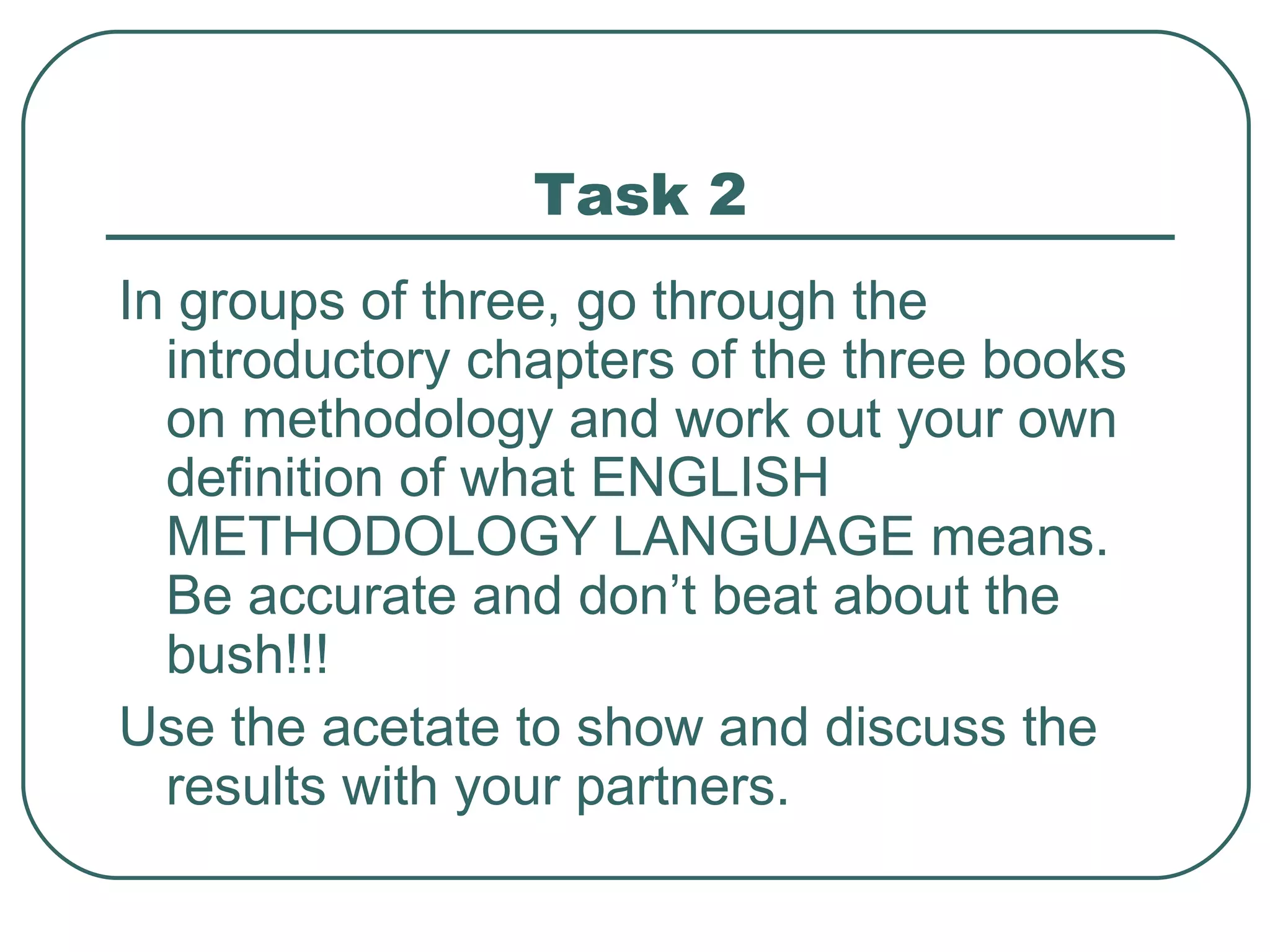 Task 2 In groups of three, go through the introductory chapters of the three books on methodology and work out your own definition of what ENGLISH METHODOLOGY LANGUAGE means. Be accurate and don’t beat about the bush!!! Use the acetate to show and discuss the results with your partners. 