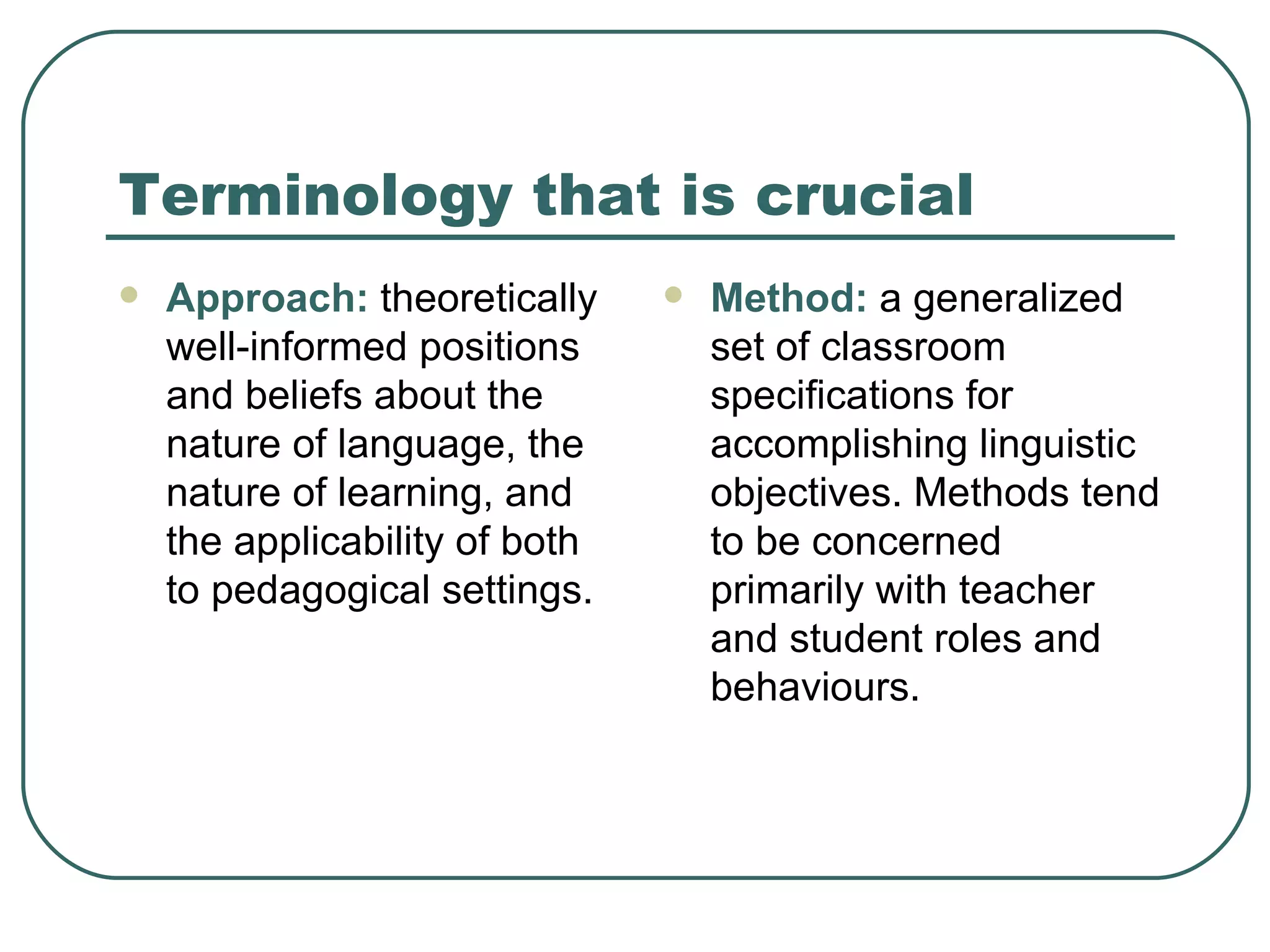 Terminology that is crucial Approach:  theoretically well-informed positions and beliefs about the nature of language, the nature of learning, and the applicability of both to pedagogical settings. Method:  a generalized set of classroom specifications for accomplishing linguistic objectives. Methods tend to be concerned primarily with teacher and student roles and behaviours. 
