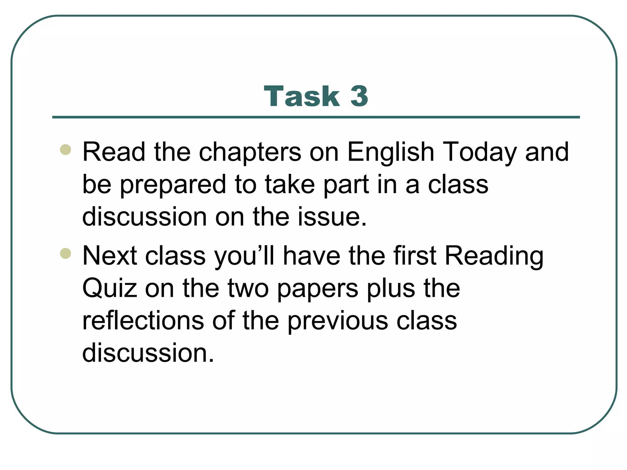 Task 3 Read the chapters on English Today and be prepared to take part in a class discussion on the issue. Next class you’ll have the first Reading Quiz on the two papers plus the reflections of the previous class discussion. 