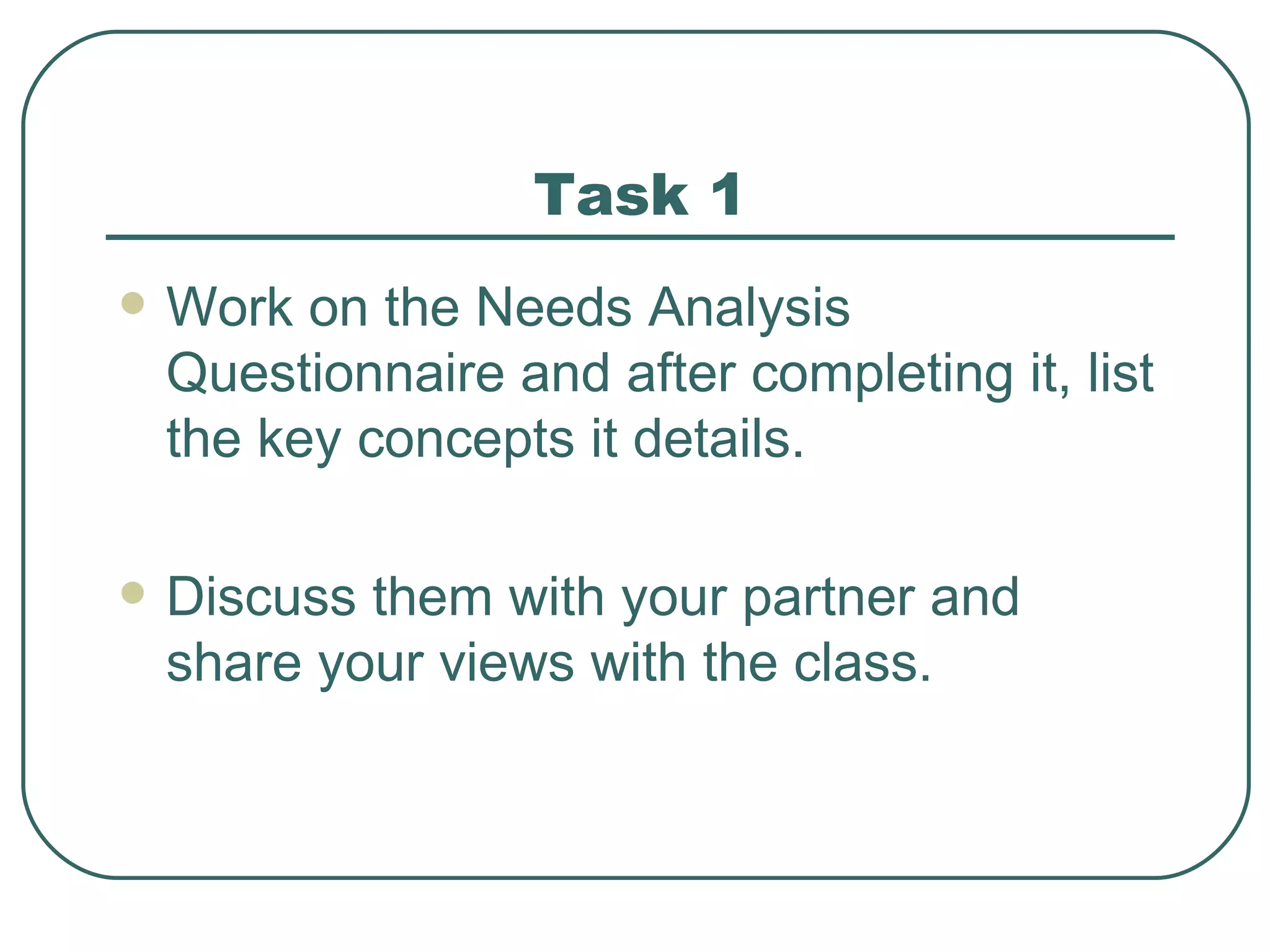 Task 1 Work on the Needs Analysis Questionnaire and after completing it, list the key concepts it details. Discuss them with your partner and share your views with the class. 