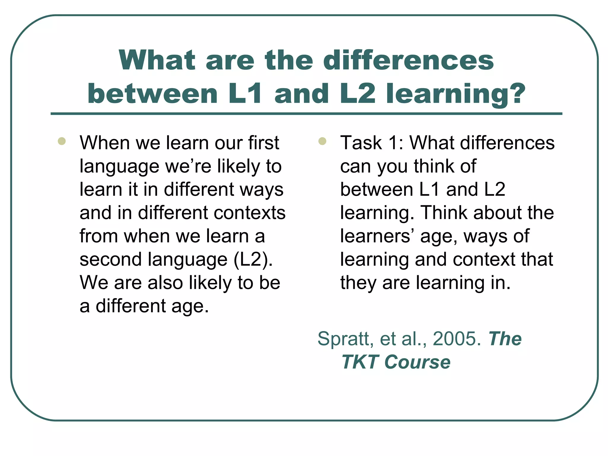 What are the differences between L1 and L2 learning? When we learn our first language we’re likely to learn it in different ways and in different contexts from when we learn a second language (L2). We are also likely to be a different age. Task 1: What differences can you think of  between L1 and L2 learning. Think about the learners’ age, ways of learning and context that they are learning in. Spratt, et al., 2005.  The TKT Course 
