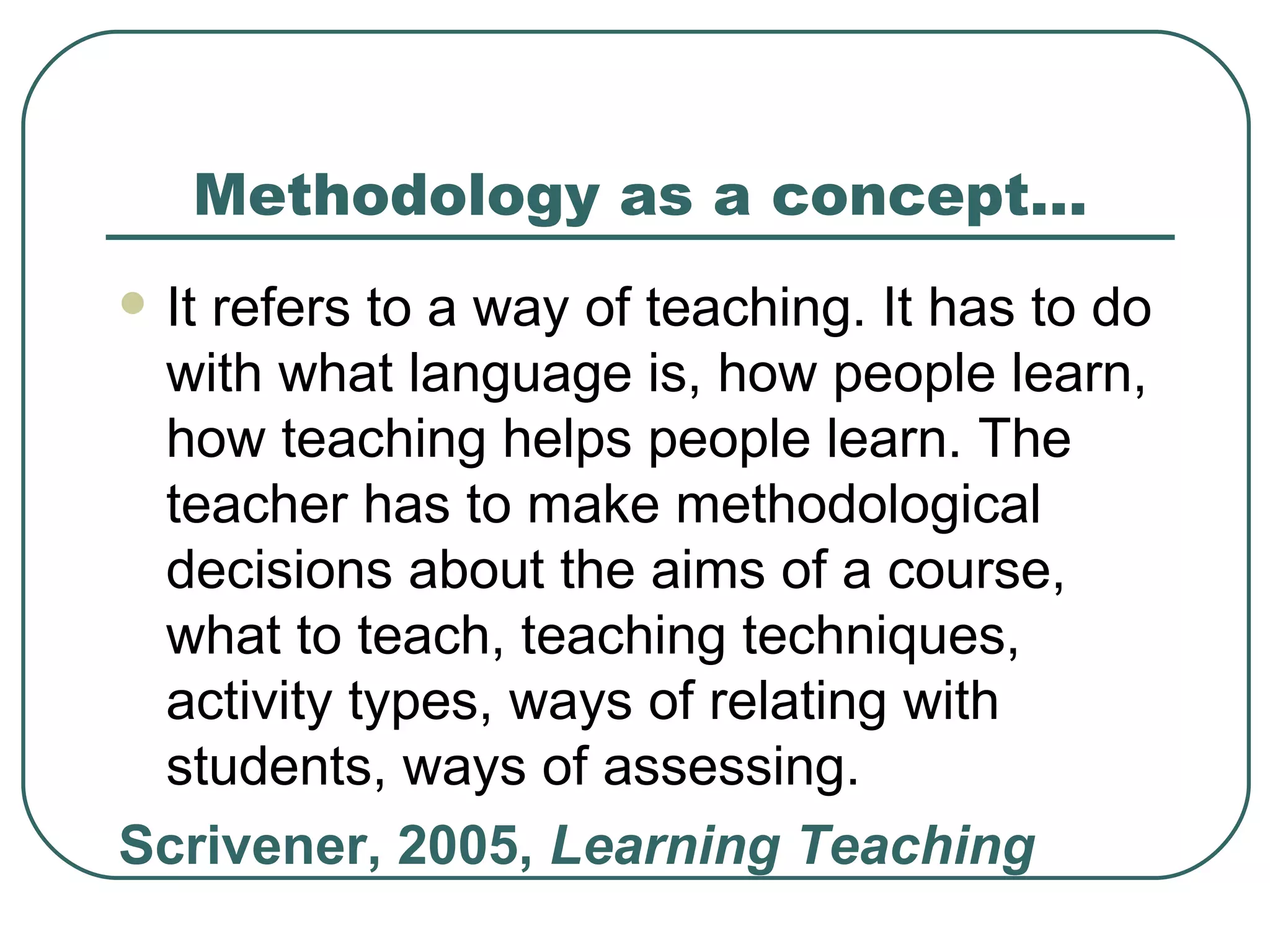 Methodology as a concept… It refers to a way of teaching. It has to do with what language is, how people learn, how teaching helps people learn. The teacher has to make methodological decisions about the aims of a course, what to teach, teaching techniques, activity types, ways of relating with students, ways of assessing.  Scrivener, 2005,  Learning Teaching 