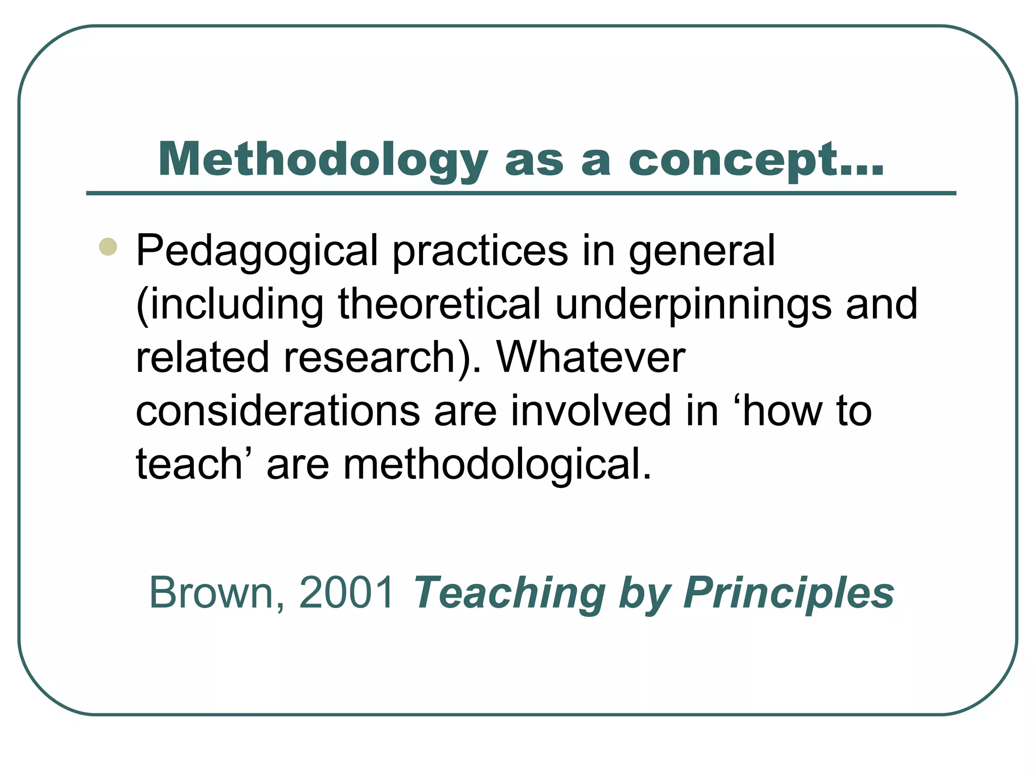 Methodology as a concept… Pedagogical practices in general (including theoretical underpinnings and related research). Whatever considerations are involved in ‘how to teach’ are methodological. Brown, 2001  Teaching by Principles 