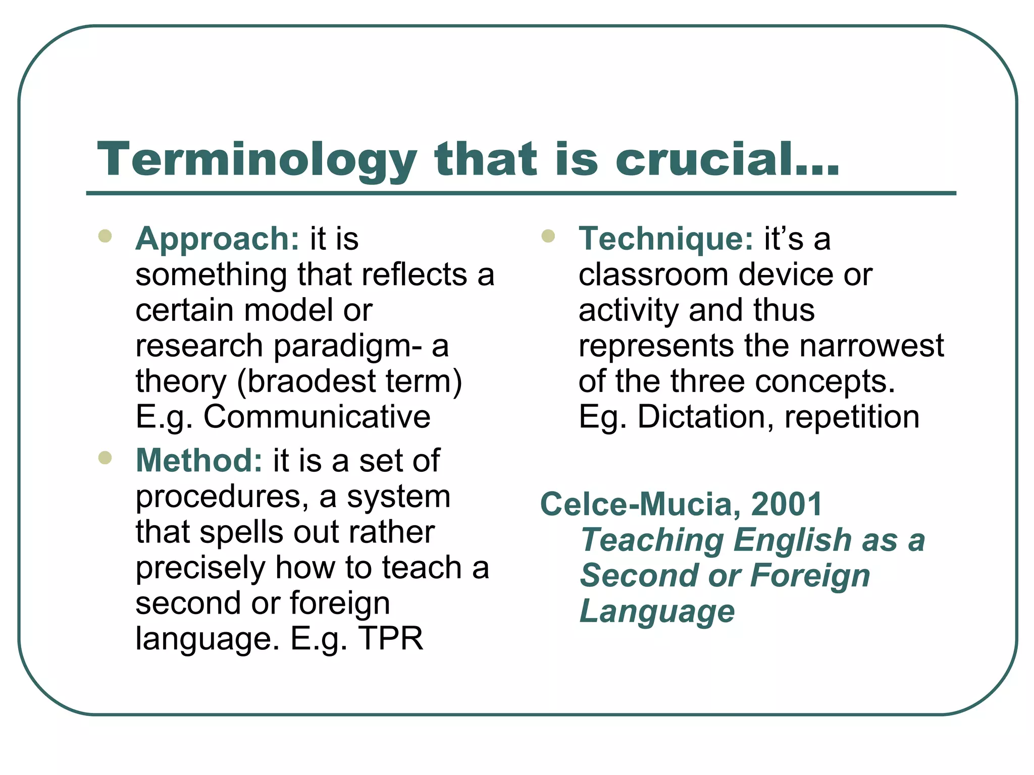 Terminology that is crucial… Approach:  it is something that reflects a certain model or research paradigm- a theory (braodest term) E.g. Communicative Method:  it is a set of procedures, a system that spells out rather precisely how to teach a second or foreign language. E.g. TPR Technique:  it’s a classroom device or activity and thus represents the narrowest of the three concepts. Eg. Dictation, repetition Celce-Mucia, 2001  Teaching English as a Second or Foreign Language 